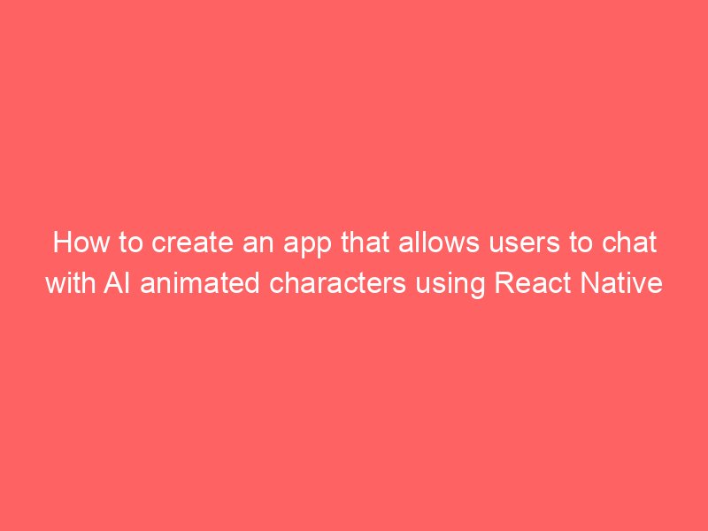 how to create an app that allows users to chat with ai animated characters using react native 7736