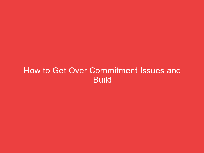 How to Get Over Commitment Issues and Build Healthy Relationships