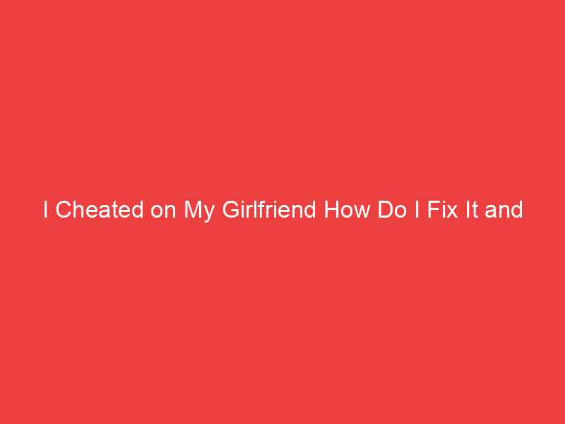 I Cheated on My Girlfriend How Do I Fix It and Win Her Back