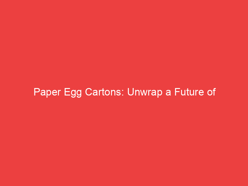 Paper Egg Cartons: Unwrap a Future of Sustainability