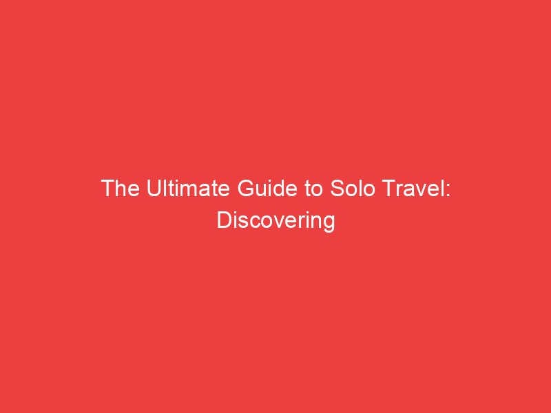 The Ultimate Guide to Solo Travel: Discovering the World and Yourself
